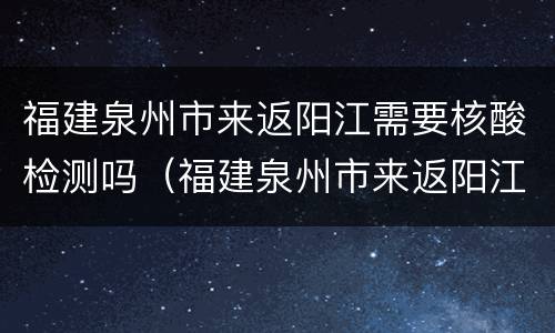 福建泉州市来返阳江需要核酸检测吗（福建泉州市来返阳江需要核酸检测吗今天）