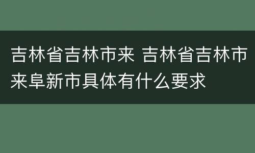 吉林省吉林市来 吉林省吉林市来阜新市具体有什么要求