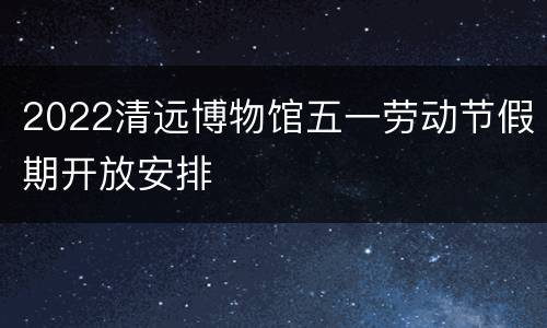 2022清远博物馆五一劳动节假期开放安排