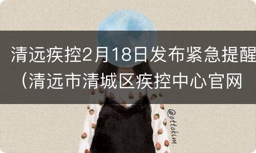 清远疾控2月18日发布紧急提醒（清远市清城区疾控中心官网）