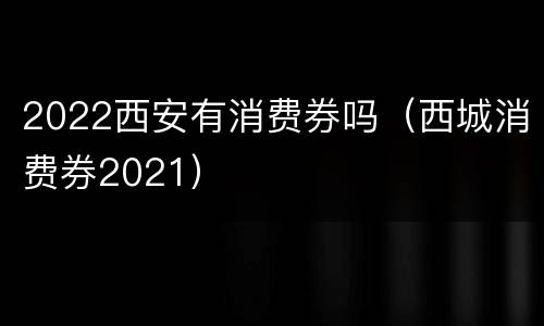 2022西安有消费券吗（西城消费券2021）