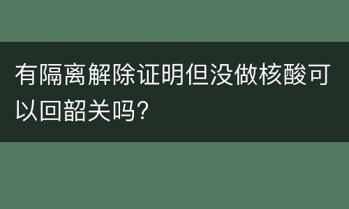 有隔离解除证明但没做核酸可以回韶关吗?
