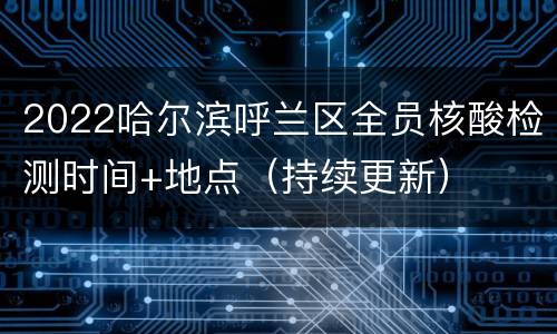 2022哈尔滨呼兰区全员核酸检测时间+地点（持续更新）