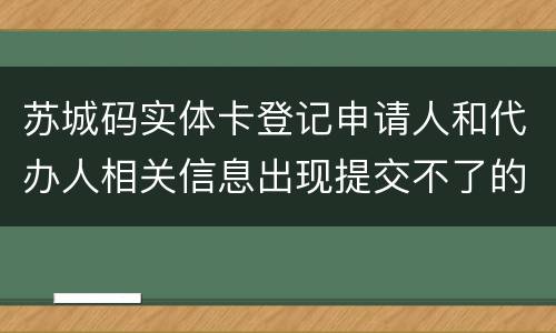 苏城码实体卡登记申请人和代办人相关信息出现提交不了的情况？