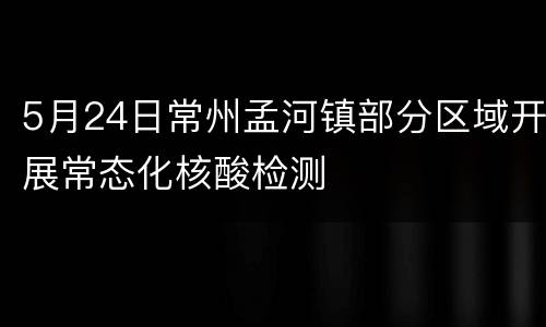 5月24日常州孟河镇部分区域开展常态化核酸检测