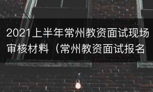 2021上半年常州教资面试现场审核材料（常州教资面试报名时间）