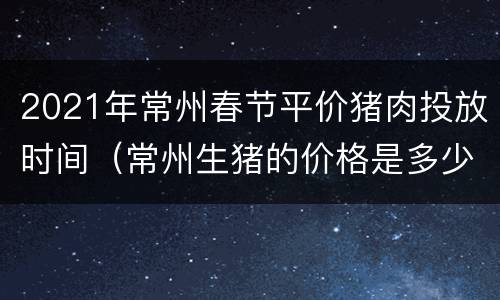 2021年常州春节平价猪肉投放时间（常州生猪的价格是多少）