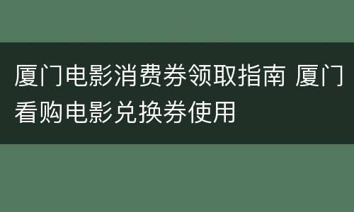 厦门电影消费券领取指南 厦门看购电影兑换券使用