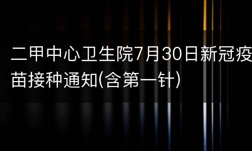 二甲中心卫生院7月30日新冠疫苗接种通知(含第一针)