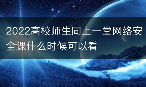2022高校师生同上一堂网络安全课什么时候可以看