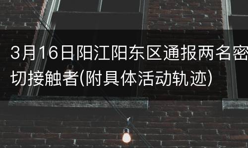 3月16日阳江阳东区通报两名密切接触者(附具体活动轨迹)