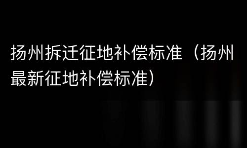扬州拆迁征地补偿标准（扬州最新征地补偿标准）