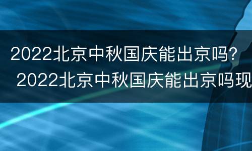 2022北京中秋国庆能出京吗？ 2022北京中秋国庆能出京吗现在
