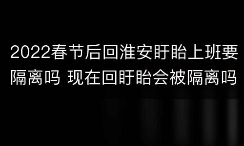 2022春节后回淮安盱眙上班要隔离吗 现在回盱眙会被隔离吗