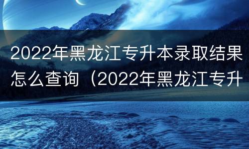 2022年黑龙江专升本录取结果怎么查询（2022年黑龙江专升本录取结果怎么查询不到）