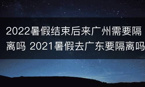 2022暑假结束后来广州需要隔离吗 2021暑假去广东要隔离吗