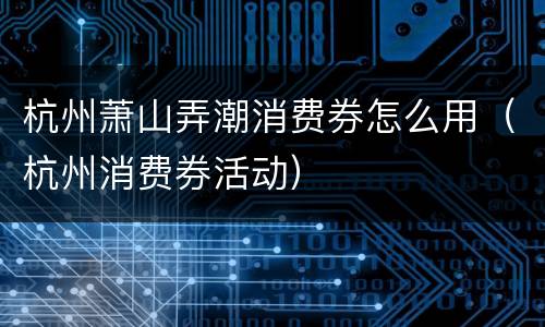 杭州萧山弄潮消费券怎么用（杭州消费券活动）