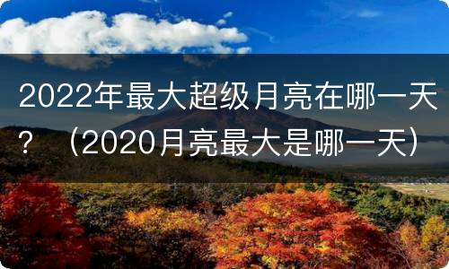 2022年最大超级月亮在哪一天？（2020月亮最大是哪一天）