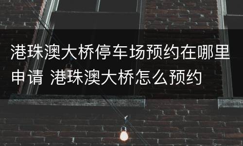 港珠澳大桥停车场预约在哪里申请 港珠澳大桥怎么预约