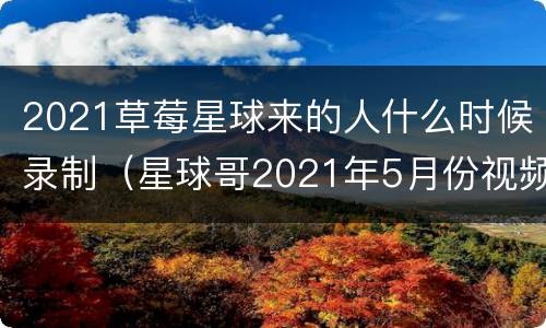 2021草莓星球来的人什么时候录制（星球哥2021年5月份视频）