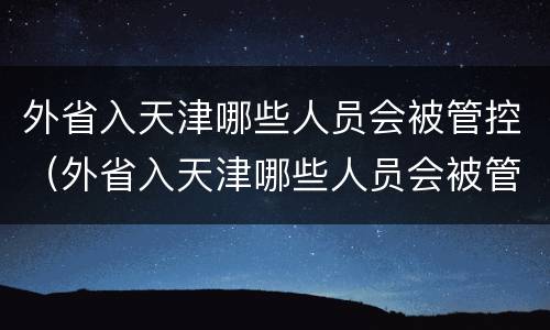 外省入天津哪些人员会被管控（外省入天津哪些人员会被管控呢）