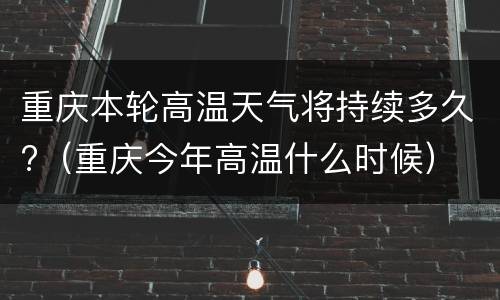 重庆本轮高温天气将持续多久?（重庆今年高温什么时候）