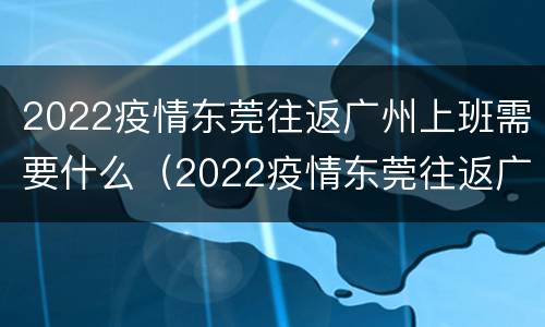 2022疫情东莞往返广州上班需要什么（2022疫情东莞往返广州上班需要什么条件）