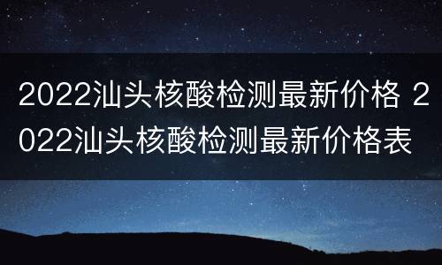 2022汕头核酸检测最新价格 2022汕头核酸检测最新价格表