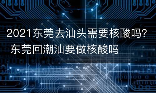 2021东莞去汕头需要核酸吗？ 东莞回潮汕要做核酸吗