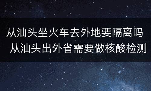 从汕头坐火车去外地要隔离吗 从汕头出外省需要做核酸检测么