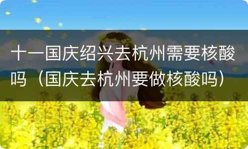 十一国庆绍兴去杭州需要核酸吗（国庆去杭州要做核酸吗）