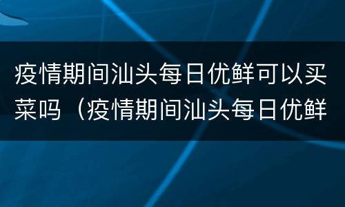 疫情期间汕头每日优鲜可以买菜吗（疫情期间汕头每日优鲜可以买菜吗）