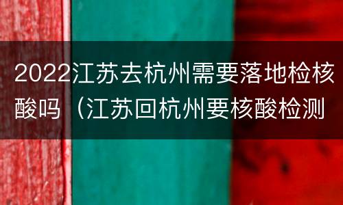 2022江苏去杭州需要落地检核酸吗（江苏回杭州要核酸检测吗）