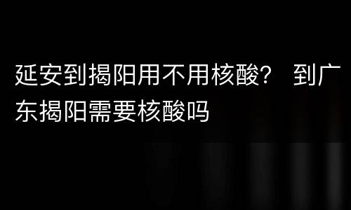 延安到揭阳用不用核酸？ 到广东揭阳需要核酸吗