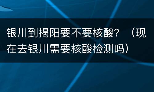银川到揭阳要不要核酸？（现在去银川需要核酸检测吗）