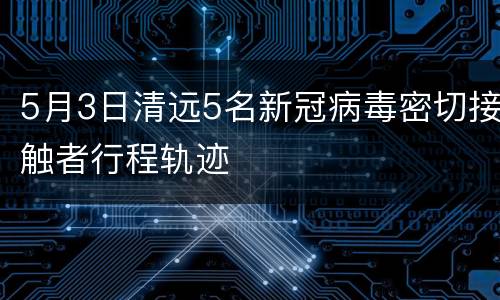 5月3日清远5名新冠病毒密切接触者行程轨迹