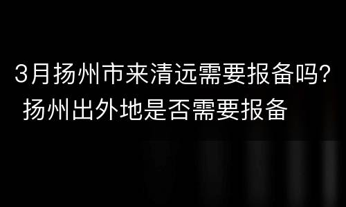 3月扬州市来清远需要报备吗？ 扬州出外地是否需要报备