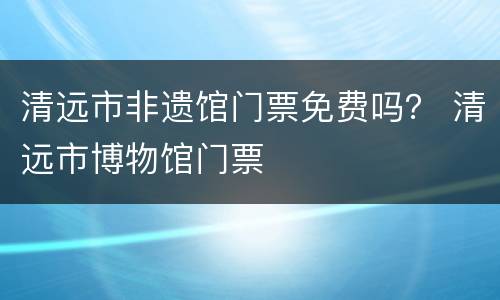 清远市非遗馆门票免费吗？ 清远市博物馆门票