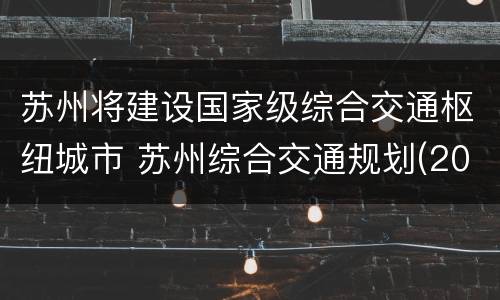 苏州将建设国家级综合交通枢纽城市 苏州综合交通规划(2035