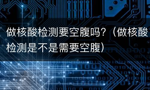 做核酸检测要空腹吗?（做核酸检测是不是需要空腹）