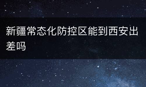 新疆常态化防控区能到西安出差吗