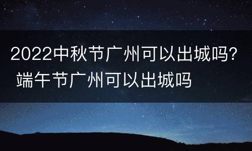 2022中秋节广州可以出城吗？ 端午节广州可以出城吗