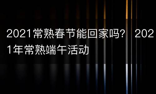 2021常熟春节能回家吗？ 2021年常熟端午活动