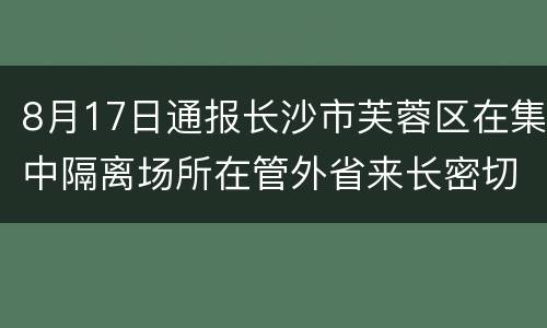 8月17日通报长沙市芙蓉区在集中隔离场所在管外省来长密切接触者中发现1例新冠病毒肺炎确诊病例