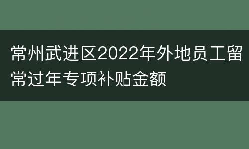 常州武进区2022年外地员工留常过年专项补贴金额