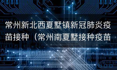 常州新北西夏墅镇新冠肺炎疫苗接种（常州南夏墅接种疫苗电话）