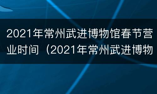 2021年常州武进博物馆春节营业时间（2021年常州武进博物馆春节营业时间及地点）