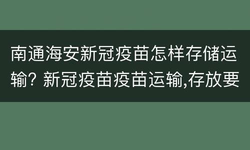 南通海安新冠疫苗怎样存储运输? 新冠疫苗疫苗运输,存放要求是什么