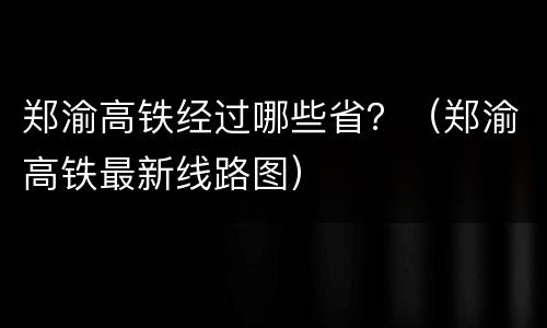 郑渝高铁经过哪些省？（郑渝高铁最新线路图）