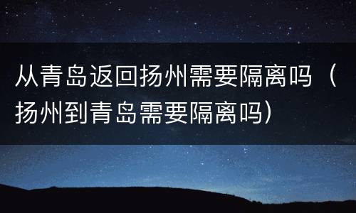 从青岛返回扬州需要隔离吗（扬州到青岛需要隔离吗）